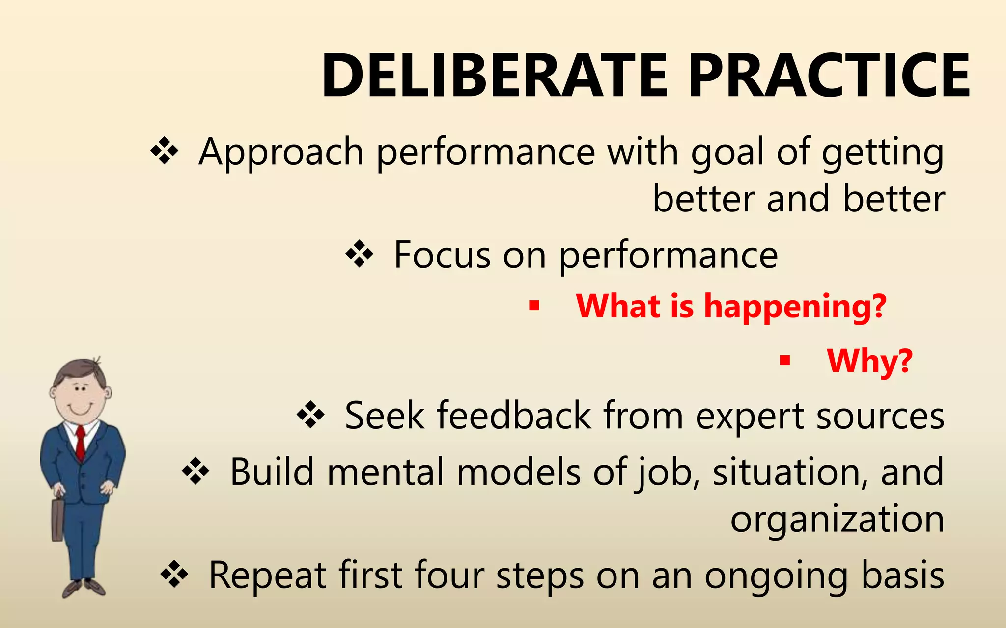 DELIBERATE PRACTICE
 Approach performance with goal of getting
better and better
 Focus on performance
 What is happening?
 Why?
 Seek feedback from expert sources
 Build mental models of job, situation, and
organization
 Repeat first four steps on an ongoing basis
 