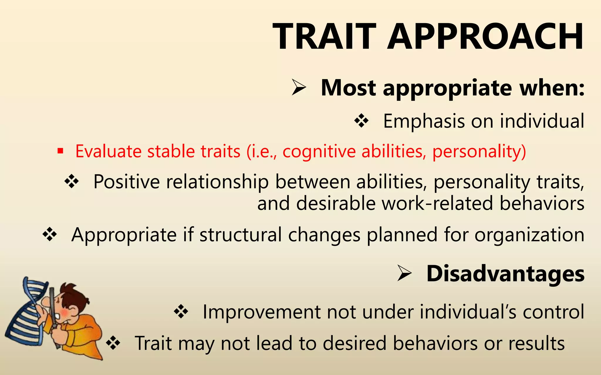 TRAIT APPROACH
 Most appropriate when:
 Emphasis on individual
 Evaluate stable traits (i.e., cognitive abilities, personality)
 Positive relationship between abilities, personality traits,
and desirable work-related behaviors
 Appropriate if structural changes planned for organization
 Disadvantages
 Improvement not under individual’s control
 Trait may not lead to desired behaviors or results
 