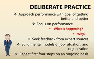 DELIBERATE PRACTICE
 Approach performance with goal of getting
better and better
 Focus on performance
 What is happening?
 Why?
 Seek feedback from expert sources
 Build mental models of job, situation, and
organization
 Repeat first four steps on an ongoing basis
 