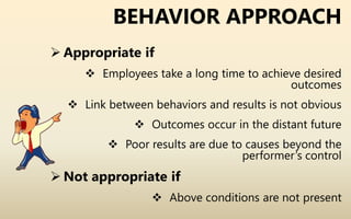 BEHAVIOR APPROACH
 Appropriate if
 Employees take a long time to achieve desired
outcomes
 Link between behaviors and results is not obvious
 Outcomes occur in the distant future
 Poor results are due to causes beyond the
performer’s control
 Not appropriate if
 Above conditions are not present
 