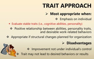 TRAIT APPROACH
 Most appropriate when:
 Emphasis on individual
 Evaluate stable traits (i.e., cognitive abilities, personality)
 Positive relationship between abilities, personality traits,
and desirable work-related behaviors
 Appropriate if structural changes planned for organization
 Disadvantages
 Improvement not under individual’s control
 Trait may not lead to desired behaviors or results
 