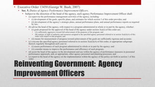 Reinventing Government: Agency
Improvement Officers
• Executive Order 13450 (George W. Bush, 2007)
• Sec. 5.﻿Duties of Agency Performance Improvement Officers.
• Subject to the direction of the head of the agency, each agency Performance Improvement Officer shall:
• (a) supervise the performance management activities of the agency, including:
• (i) development of the goals, specific plans, and estimates for which section 3 of this order provides; and
• (ii) development of the agency’s strategic plans, annual performance plans, and annual performance reports as required
by law;
• (b) advise the head of the agency, with respect to a program administered in whole or in part by the agency, whether:
• (i) goals proposed for the approval of the head of the agency under section 3(a)(i) of this order are:
• (A) sufficiently aggressive toward full achievement of the purposes of the program; and
• (B) realistic in light of authority and resources assigned to the specified agency personnel referred to in section 3(a)(ii)(A) of this
order with respect to that program; and
• (ii) means for measurement of progress toward achievement of the goals are sufficiently rigorous and accurate;
• (c) convene the specified agency personnel referred to in section 3(a)(ii)(A) of this order, or appropriate subgroups
thereof, regularly throughout each year to:
• (i) assess performance of each program administered in whole or in part by the agency; and
• (ii) consider means to improve the performance and efficiency of such program;
• (d) assist the head of the agency in the development and use within the agency of performance measures in personnel
performance appraisals, and, as appropriate, other agency personnel and planning processes; and
• (e) report to the head of the agency on the implementation within the agency of the policy set forth in section 1 of this
order.
 