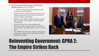 Reinventing Government: GPRA 2:
The Empire Strikes Back
• Government Performance and Results
Modernization Act of 2010
• “…better connecting plans, programs, and
performance information.”
• Agencies were required to develop five-year
strategic plans that were directly related to
agency mission statements.
• Agency must report results quarterly, rather
than annually, with respect to performance
information.
• Agencies must have annual plans that
demonstrate the strategic plan for the fiscal
year and how that plan relates to the five-year
plan.
• The OMB will produce a report on all agency
performance that will be submitted with the
president’s budget.
 