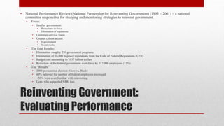 Reinventing Government:
Evaluating Performance
• National Performance Review (National Partnership for Reinventing Government) (1993 – 2001) – a national
committee responsible for studying and monitoring strategies to reinvent government.
• Focus:
• Smaller government:
• Reductions-in-force
• Elimination of regulations
• Customer-service focus
• Greater citizen access
• E-government
• Social media
• The Real Results:
• Elimination roughly 250 government programs
• Elimination of 16,000 pages of regulations from the Code of Federal Regulations (CFR)
• Budget cuts amounting to $137 billion dollars
• Reduction of the federal government workforce by 317,000 employees (13%)
• The “Results”
• 2000 presidential election (Gore vs. Bush)
• 60% believed the number of federal employees increased
• ~50% were even familiar with reinventing
• Gore, who supported NPR, lost.
 