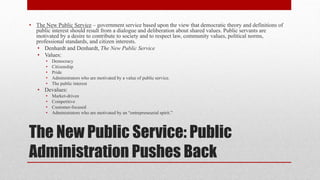 The New Public Service: Public
Administration Pushes Back
• The New Public Service – government service based upon the view that democratic theory and definitions of
public interest should result from a dialogue and deliberation about shared values. Public servants are
motivated by a desire to contribute to society and to respect law, community values, political norms,
professional standards, and citizen interests.
• Denhardt and Denhardt, The New Public Service
• Values:
• Democracy
• Citizenship
• Pride
• Administrators who are motivated by a value of public service.
• The public interest
• Devalues:
• Market-driven
• Competitive
• Customer-focused
• Administrators who are motivated by an “entrepreneurial spirit.”
 