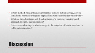 Discussion
• Which method, reinventing government or the new public service, do you
think is the more advantageous approach to public administration and why?
• What are the advantages and disadvantages of a customer-service based
approach to public administration?
• Is there any advantage or disadvantage to the adoption of business values in
public administration?
 