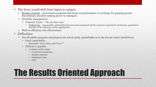 The Results Oriented Approach
• The focus would shift from inputs to outputs:
• Results oriented – government programs that focus on performance in exchange for granting greater
discretionary decision-making power to managers.
• Scientific management:
• Frederick Taylor - “the one best way”
• Productivity – measureable relationship between results produced and the resources required for production; quantitative
measure of the efficiency of the organization.
• Shift to efficiency and effectiveness.
• Difficulties:
• Not all public programs and projects are not as easily quantifiable as in the private sector (profit/loss).
• Easily quantifiable:
• Remember “Don’t Mess with Texas?”
• Difficult to quantify
• Academic achievement
• Credit hour production
• Student retention
• Graduation rates
• GPA
 