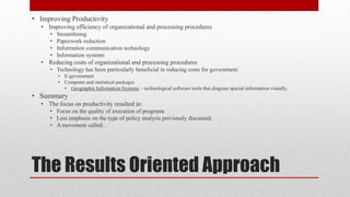 The Results Oriented Approach
• Improving Productivity
• Improving efficiency of organizational and processing procedures
• Streamlining
• Paperwork reduction
• Information communication technology
• Information systems
• Reducing costs of organizational and processing procedures
• Technology has been particularly beneficial in reducing costs for government.
• E-government
• Computer and statistical packages
• Geographic Information Systems – technological software tools that diagram special information visually.
• Summary
• The focus on productivity resulted in:
• Focus on the quality of execution of programs
• Less emphasis on the type of policy analysis previously discussed.
• A movement called…
 