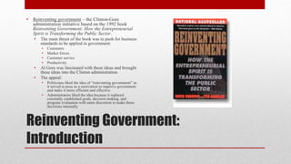 Reinventing Government:
Introduction
• Reinventing government – the Clinton-Gore
administration initiative based on the 1992 book
Reinventing Government: How the Entrepreneurial
Spirit is Transforming the Public Sector.
• The main thrust of the book was to push for business
standards to be applied in government:
• Customers
• Market forces
• Customer service
• Productivity
• Al Gore was fascinated with these ideas and brought
these ideas into the Clinton administration.
• The appeal:
• Politicians liked the idea of “reinventing government” as
it served to pose as a motivation to improve government
and make it more efficient and effective.
• Administrators liked the idea because it replaced
externally established goals, decision making, and
program evaluation with more discretion to make these
decisions internally.
 