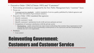 Reinventing Government:
Customers and Customer Service
• Executive Order 12862 (Clinton 1993) and “Customers”
• Reinventing government as suggested by the New Public Management had a “customer” focus.
• Focus on:
• Customer-service standards – explicit standards of service quality published by federal agencies and
part of the reinvention of government initiative.
• Executive Order 12862 mandated that agencies:
• Identify customers
• Identify customers’ needs
• Identify customers’ satisfaction levels (with services and post service)
• Comparison of customer satisfaction with the private sector.
• Benchmarking – quality and productivity improvement methodology that examines those organizations (in this
case private sector) that are best at performing a certain process or set of processes and then transplanting the
methods into one’s own organization.
• Problem:
• Cost control
 