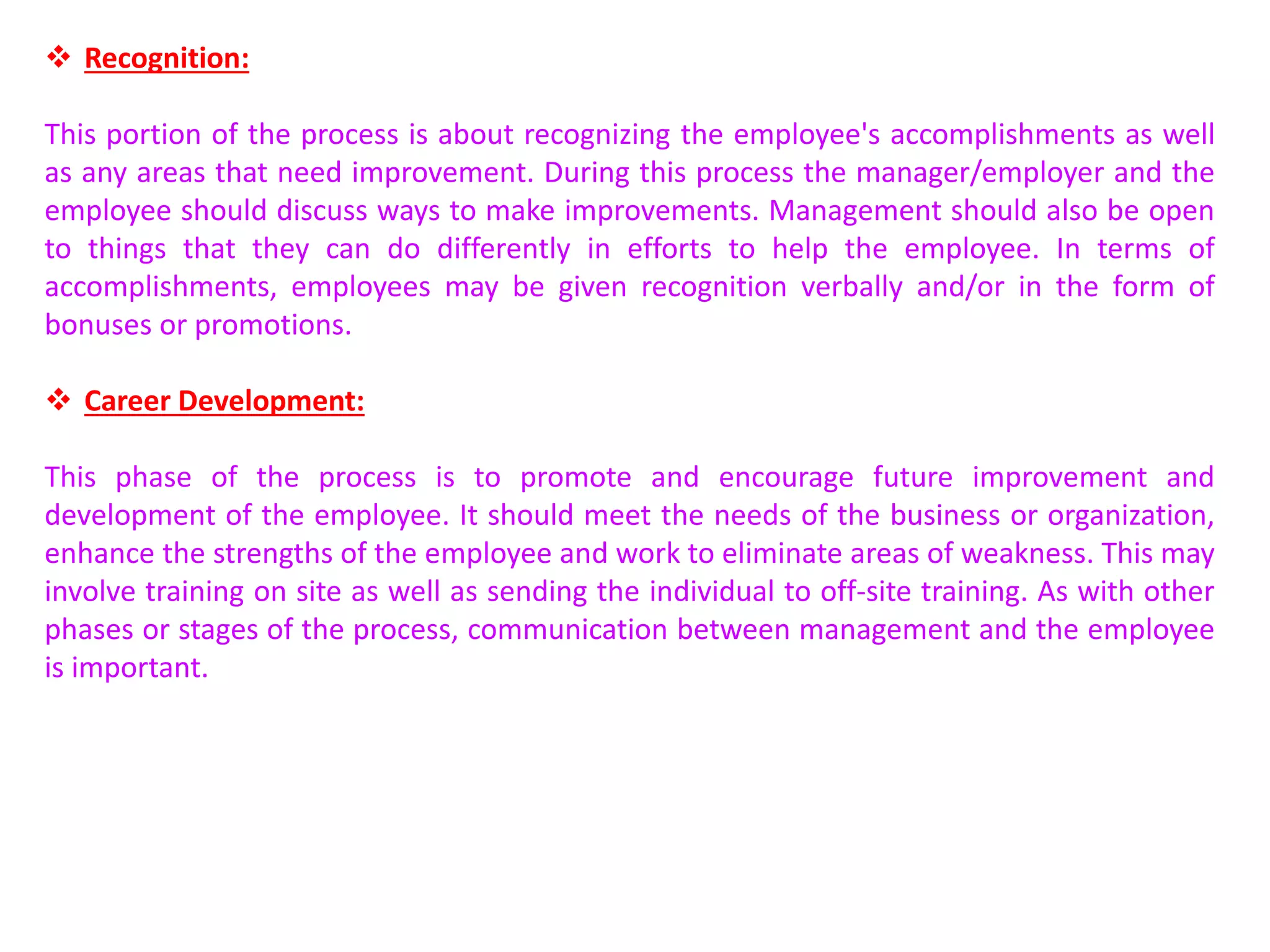  Recognition:
This portion of the process is about recognizing the employee's accomplishments as well
as any areas that need improvement. During this process the manager/employer and the
employee should discuss ways to make improvements. Management should also be open
to things that they can do differently in efforts to help the employee. In terms of
accomplishments, employees may be given recognition verbally and/or in the form of
bonuses or promotions.
 Career Development:
This phase of the process is to promote and encourage future improvement and
development of the employee. It should meet the needs of the business or organization,
enhance the strengths of the employee and work to eliminate areas of weakness. This may
involve training on site as well as sending the individual to off-site training. As with other
phases or stages of the process, communication between management and the employee
is important.
 