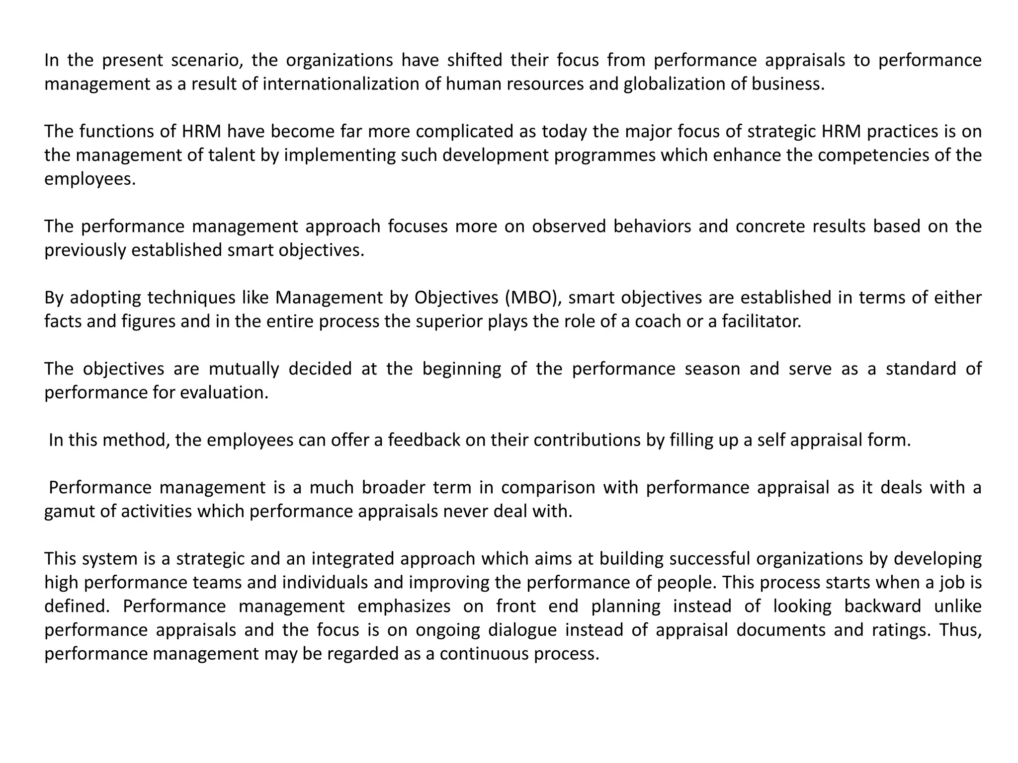 In the present scenario, the organizations have shifted their focus from performance appraisals to performance
management as a result of internationalization of human resources and globalization of business.
The functions of HRM have become far more complicated as today the major focus of strategic HRM practices is on
the management of talent by implementing such development programmes which enhance the competencies of the
employees.
The performance management approach focuses more on observed behaviors and concrete results based on the
previously established smart objectives.
By adopting techniques like Management by Objectives (MBO), smart objectives are established in terms of either
facts and figures and in the entire process the superior plays the role of a coach or a facilitator.
The objectives are mutually decided at the beginning of the performance season and serve as a standard of
performance for evaluation.
In this method, the employees can offer a feedback on their contributions by filling up a self appraisal form.
Performance management is a much broader term in comparison with performance appraisal as it deals with a
gamut of activities which performance appraisals never deal with.
This system is a strategic and an integrated approach which aims at building successful organizations by developing
high performance teams and individuals and improving the performance of people. This process starts when a job is
defined. Performance management emphasizes on front end planning instead of looking backward unlike
performance appraisals and the focus is on ongoing dialogue instead of appraisal documents and ratings. Thus,
performance management may be regarded as a continuous process.
 