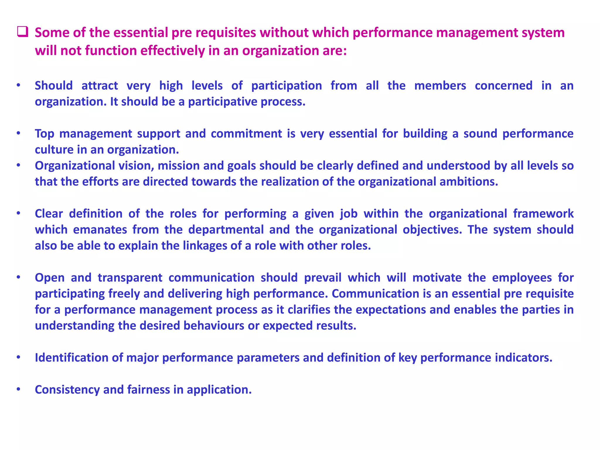  Some of the essential pre requisites without which performance management system
will not function effectively in an organization are:
• Should attract very high levels of participation from all the members concerned in an
organization. It should be a participative process.
• Top management support and commitment is very essential for building a sound performance
culture in an organization.
• Organizational vision, mission and goals should be clearly defined and understood by all levels so
that the efforts are directed towards the realization of the organizational ambitions.
• Clear definition of the roles for performing a given job within the organizational framework
which emanates from the departmental and the organizational objectives. The system should
also be able to explain the linkages of a role with other roles.
• Open and transparent communication should prevail which will motivate the employees for
participating freely and delivering high performance. Communication is an essential pre requisite
for a performance management process as it clarifies the expectations and enables the parties in
understanding the desired behaviours or expected results.
• Identification of major performance parameters and definition of key performance indicators.
• Consistency and fairness in application.
 