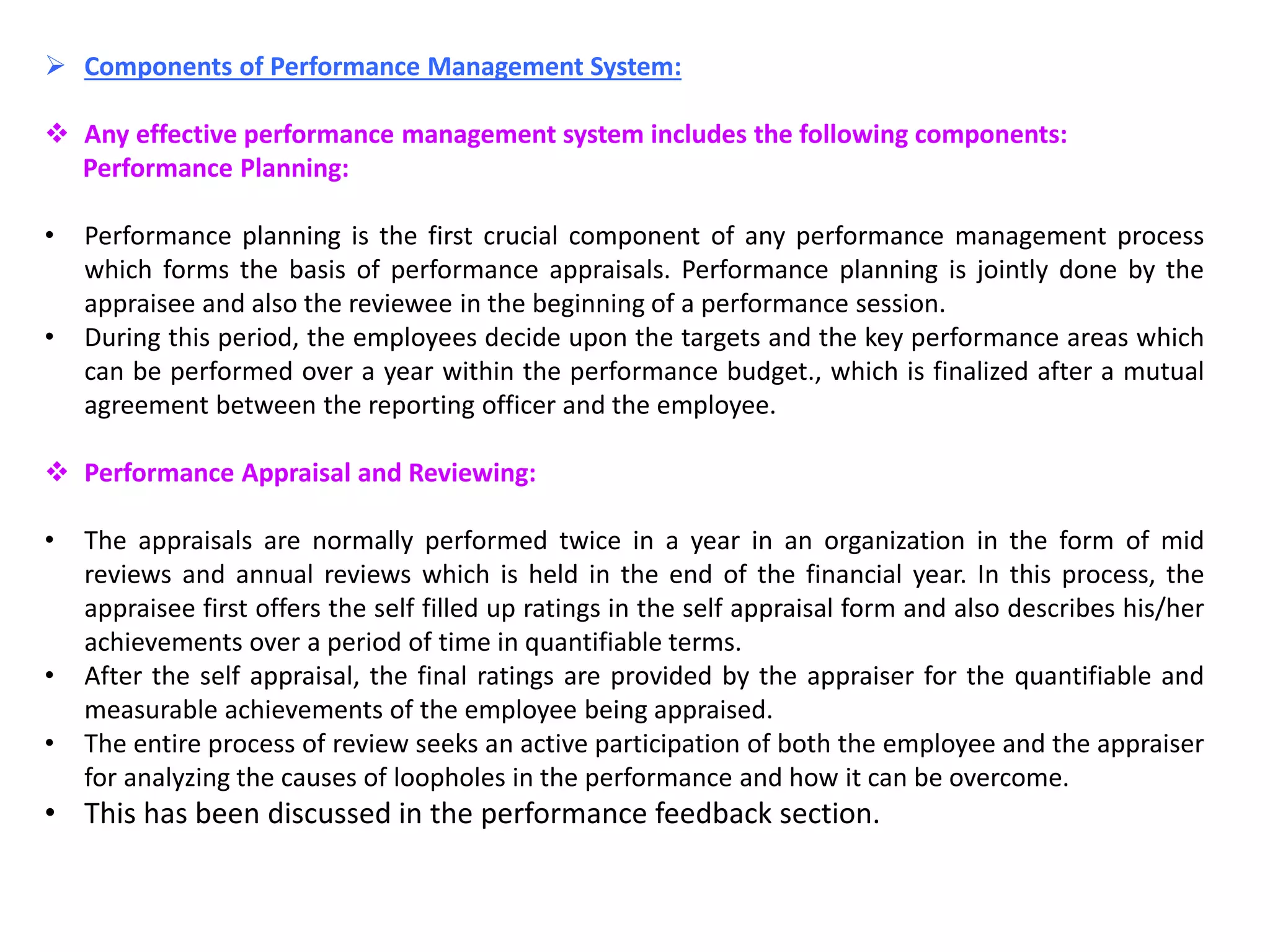  Components of Performance Management System:
 Any effective performance management system includes the following components:
Performance Planning:
• Performance planning is the first crucial component of any performance management process
which forms the basis of performance appraisals. Performance planning is jointly done by the
appraisee and also the reviewee in the beginning of a performance session.
• During this period, the employees decide upon the targets and the key performance areas which
can be performed over a year within the performance budget., which is finalized after a mutual
agreement between the reporting officer and the employee.
 Performance Appraisal and Reviewing:
• The appraisals are normally performed twice in a year in an organization in the form of mid
reviews and annual reviews which is held in the end of the financial year. In this process, the
appraisee first offers the self filled up ratings in the self appraisal form and also describes his/her
achievements over a period of time in quantifiable terms.
• After the self appraisal, the final ratings are provided by the appraiser for the quantifiable and
measurable achievements of the employee being appraised.
• The entire process of review seeks an active participation of both the employee and the appraiser
for analyzing the causes of loopholes in the performance and how it can be overcome.
• This has been discussed in the performance feedback section.
 