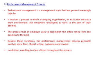  Performance Management Process:
• Performance management is a management style that has grown increasingly
popular.
• It involves a process in which a company, organization, or institution creates a
work environment that empowers employees to work to the best of their
abilities.
• The process that an employer uses to accomplish this often varies from one
business to the next.
• Despite these variations, the performance management process generally
involves some form of goal setting, evaluation and reward.
• In addition, coaching is often offered throughout the process.
 