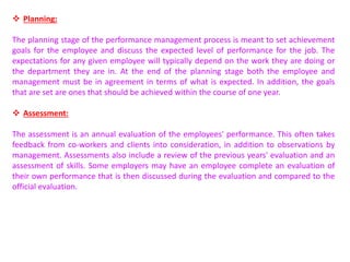  Planning:
The planning stage of the performance management process is meant to set achievement
goals for the employee and discuss the expected level of performance for the job. The
expectations for any given employee will typically depend on the work they are doing or
the department they are in. At the end of the planning stage both the employee and
management must be in agreement in terms of what is expected. In addition, the goals
that are set are ones that should be achieved within the course of one year.
 Assessment:
The assessment is an annual evaluation of the employees' performance. This often takes
feedback from co-workers and clients into consideration, in addition to observations by
management. Assessments also include a review of the previous years' evaluation and an
assessment of skills. Some employers may have an employee complete an evaluation of
their own performance that is then discussed during the evaluation and compared to the
official evaluation.
 