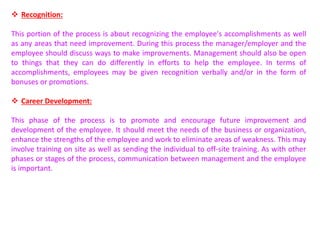  Recognition:
This portion of the process is about recognizing the employee's accomplishments as well
as any areas that need improvement. During this process the manager/employer and the
employee should discuss ways to make improvements. Management should also be open
to things that they can do differently in efforts to help the employee. In terms of
accomplishments, employees may be given recognition verbally and/or in the form of
bonuses or promotions.
 Career Development:
This phase of the process is to promote and encourage future improvement and
development of the employee. It should meet the needs of the business or organization,
enhance the strengths of the employee and work to eliminate areas of weakness. This may
involve training on site as well as sending the individual to off-site training. As with other
phases or stages of the process, communication between management and the employee
is important.
 