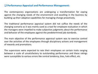  Performance Appraisal and Performance Management:
The contemporary organizations are undergoing a transformation for coping
against the changing needs of the environment and excelling in the business by
building up their adaptive capabilities for managing change proactively.
The traditional performance appraisal system did not suffice the needs of the
changing scenario as it was mainly used as a tool for employee evaluation in which
the managers were impelled to make subjective judgments about the performance
and behavior of the employees against the predetermined job standards.
The main objective of the performance appraisal system was to exercise control
over the activities of the employees through disciplinary actions and management
of rewards and promotions.
The supervisors were expected to rate their employees on certain traits ranging
between a scale of unsatisfactory to outstanding performance and these ratings
were susceptible to various errors like central tendency, bias, halo effect, etc.
 