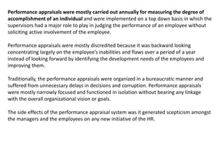 Performance appraisals were mostly carried out annually for measuring the degree of
accomplishment of an individual and were implemented on a top down basis in which the
supervisors had a major role to play in judging the performance of an employee without
soliciting active involvement of the employee.
Performance appraisals were mostly discredited because it was backward looking
concentrating largely on the employee’s inabilities and flaws over a period of a year
instead of looking forward by identifying the development needs of the employees and
improving them.
Traditionally, the performance appraisals were organized in a bureaucratic manner and
suffered from unnecessary delays in decisions and corruption. Performance appraisals
were mostly narrowly focused and functioned in isolation without bearing any linkage
with the overall organizational vision or goals.
The side effects of the performance appraisal system was it generated scepticism amongst
the managers and the employees on any new initiative of the HR.
 