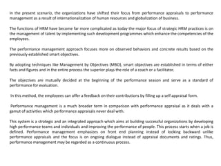 In the present scenario, the organizations have shifted their focus from performance appraisals to performance
management as a result of internationalization of human resources and globalization of business.
The functions of HRM have become far more complicated as today the major focus of strategic HRM practices is on
the management of talent by implementing such development programmes which enhance the competencies of the
employees.
The performance management approach focuses more on observed behaviors and concrete results based on the
previously established smart objectives.
By adopting techniques like Management by Objectives (MBO), smart objectives are established in terms of either
facts and figures and in the entire process the superior plays the role of a coach or a facilitator.
The objectives are mutually decided at the beginning of the performance season and serve as a standard of
performance for evaluation.
In this method, the employees can offer a feedback on their contributions by filling up a self appraisal form.
Performance management is a much broader term in comparison with performance appraisal as it deals with a
gamut of activities which performance appraisals never deal with.
This system is a strategic and an integrated approach which aims at building successful organizations by developing
high performance teams and individuals and improving the performance of people. This process starts when a job is
defined. Performance management emphasizes on front end planning instead of looking backward unlike
performance appraisals and the focus is on ongoing dialogue instead of appraisal documents and ratings. Thus,
performance management may be regarded as a continuous process.
 