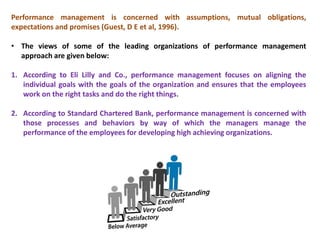 Performance management is concerned with assumptions, mutual obligations,
expectations and promises (Guest, D E et al, 1996).
• The views of some of the leading organizations of performance management
approach are given below:
1. According to Eli Lilly and Co., performance management focuses on aligning the
individual goals with the goals of the organization and ensures that the employees
work on the right tasks and do the right things.
2. According to Standard Chartered Bank, performance management is concerned with
those processes and behaviors by way of which the managers manage the
performance of the employees for developing high achieving organizations.
 
