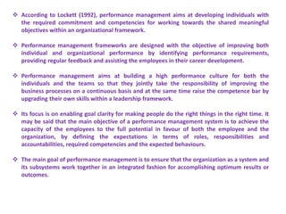  According to Lockett (1992), performance management aims at developing individuals with
the required commitment and competencies for working towards the shared meaningful
objectives within an organizational framework.
 Performance management frameworks are designed with the objective of improving both
individual and organizational performance by identifying performance requirements,
providing regular feedback and assisting the employees in their career development.
 Performance management aims at building a high performance culture for both the
individuals and the teams so that they jointly take the responsibility of improving the
business processes on a continuous basis and at the same time raise the competence bar by
upgrading their own skills within a leadership framework.
 Its focus is on enabling goal clarity for making people do the right things in the right time. It
may be said that the main objective of a performance management system is to achieve the
capacity of the employees to the full potential in favour of both the employee and the
organization, by defining the expectations in terms of roles, responsibilities and
accountabilities, required competencies and the expected behaviours.
 The main goal of performance management is to ensure that the organization as a system and
its subsystems work together in an integrated fashion for accomplishing optimum results or
outcomes.
 