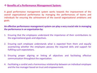  Benefits of a Performance Management System:
A good performance management system works towards the improvement of the
overall organizational performance by managing the performances of teams and
individuals for ensuring the achievement of the overall organizational ambitions and
goals.
An effective performance management system can play a very crucial role in managing
the performance in an organization by:
1. Ensuring that the employees understand the importance of their contributions to
the organizational goals and objectives.
2. Ensuring each employee understands what is expected from them and equally
ascertaining whether the employees possess the required skills and support for
fulfilling such expectations.
3. Ensuring proper aligning or linking of objectives and facilitating effective
communication throughout the organization.
4. Facilitating a cordial and a harmonious relationship between an individual employee
and the line manager based on trust and empowerment.
 