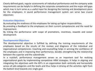 Clearly defined goals, regular assessments of individual performance and the company wide
requirements can be helpful in defining the corporate competencies and the major skill gaps
which may in turn serve as a useful input for designing the training and development plans
for the employees. A sound performance management system can serve two crucial
objectives:
Evaluation Objectives
By evaluating the readiness of the employees for taking up higher responsibilities.
By providing a feedback to the employees on their current competencies and the need for
improvement.
By linking the performance with scope of promotions, incentives, rewards and career
development.
Developmental Objectives
The developmental objective is fulfilled by defining the training requirements of the
employees based on the results of the reviews and diagnosis of the individual and
organizational competencies. Coaching and counselling helps in winning the confidence of
the employees and in improving their performance, besides strengthening the relationship
between the superior and the subordinate.
In a nutshell, performance management serves as an important tool for realizing
organizational goals by implementing competitive HRM strategies. It helps in aligning and
integrating the objectives with the KPI’s in an organization both vertically and horizontally
across all job categories and the levels and thus helps in driving all the activities right from
the bottom level towards one single goal.
 