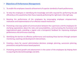  Objectives of Performance Management:
1. To enable the employees towards achievement of superior standards of work performance.
2. To help the employees in identifying the knowledge and skills required for performing the job
efficiently as this would drive their focus towards performing the right task in the right way.
3. Boosting the performance of the employees by encouraging employee empowerment,
motivation and implementation of an effective reward mechanism.
4. Promoting a two way system of communication between the supervisors and the employees for
clarifying expectations about the roles and accountabilities, communicating the functional and
organizational goals, providing a regular and a transparent feedback for improving employee
performance and continuous coaching.
5. Identifying the barriers to effective performance and resolving those barriers through constant
monitoring, coaching and development interventions.
6. Creating a basis for several administrative decisions strategic planning, succession planning,
promotions and performance based payment.
7. Promoting personal growth and advancement in the career of the employees by helping them
in acquiring the desired knowledge and skills.
 