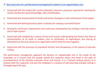  Key concerns of a performance management system in an organization are:
1. Concerned with the output (the results achieved), outcomes, processes required for reaching the
results and also the inputs (knowledge, skills and attitudes).
2. Concerned with measurement of results and review of progress in the achievement of set targets.
3. Concerned with defining business plans in advance for shaping a successful future.
4. Striving for continuous improvement and continuous development by creating a learning culture
and an open system.
5. Concerned with establishing a culture of trust and mutual understanding that fosters free flow of
communication at all levels in matters such as clarification of expectations and sharing of
information on the core values of an organization which binds the team together.
6. Concerned with the provision of procedural fairness and transparency in the process of decision
making.
The performance management approach has become an indispensable tool in the hands of the
corporates as it ensures that the people uphold the corporate values and tread in the path of
accomplishment of the ultimate corporate vision and mission. It is a forward looking process as it
involves both the supervisor and also the employee in a process of joint planning and goal setting in
the beginning of the year.
 