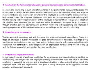  Feedback on the Performance followed by personal counselling and performance facilitation:
Feedback and counselling is given a lot of importance in the performance management process. This
is the stage in which the employee acquires awareness from the appraiser about the areas of
improvements and also information on whether the employee is contributing the expected levels of
performance or not. The employee receives an open and a very transparent feedback and along with
this the training and development needs of the employee is also identified. The appraiser adopts all
the possible steps to ensure that the employee meets the expected outcomes for an organization
through effective personal counselling and guidance, mentoring and representing the employee in
training programmes which develop the competencies and improve the overall productivity.
 Rewarding good performance:
This is a very vital component as it will determine the work motivation of an employee. During this
stage, an employee is publicly recognized for good performance and is rewarded. This stage is very
sensitive for an employee as this may have a direct influence on the self esteem and achievement
orientation. Any contributions duly recognized by an organization helps an employee in coping up
with the failures successfully and satisfies the need for affection.
 Performance Improvement Plans:
In this stage, fresh set of goals are established for an employee and new deadline is provided for
accomplishing those objectives. The employee is clearly communicated about the areas in which the
employee is expected to improve and a stipulated deadline is also assigned within which the
employee must show this improvement. This plan is jointly developed by the appraisee and the
appraiser and is mutually approved.
 