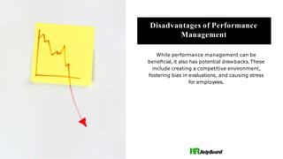 Disadvantages of Performance
Management
While performance management can be
beneﬁcial, it also has potential drawbacks. These
include creating a competitive environment,
fostering bias in evaluations, and causing stress
for employees.
 