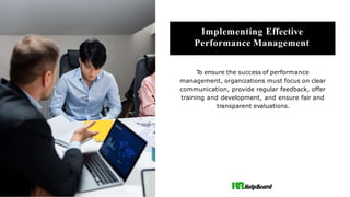 Implementing Effective
Performance Management
To ensure the success of performance
management, organizations must focus on clear
communication, provide regular feedback, offer
training and development, and ensure fair and
transparent evaluations.
 