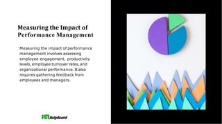 Measuring the Impact of
Performance Management
Measuring the impact of performance
management involves assessing
employee engagement, productivity
levels,employee turnover rates,and
organizational performance.It also
requires gathering feedback from
employees and managers.
 