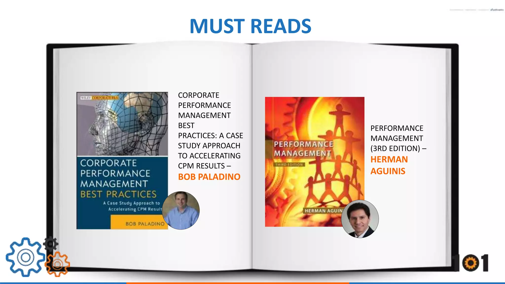 MUST READS 
PERFORMANCE 
MANAGEMENT 
(3RD EDITION) – 
HERMAN 
AGUINIS 
CORPORATE 
PERFORMANCE 
MANAGEMENT 
BEST 
PRACTICES: A CASE 
STUDY APPROACH 
TO ACCELERATING 
CPM RESULTS – 
BOB PALADINO 
 