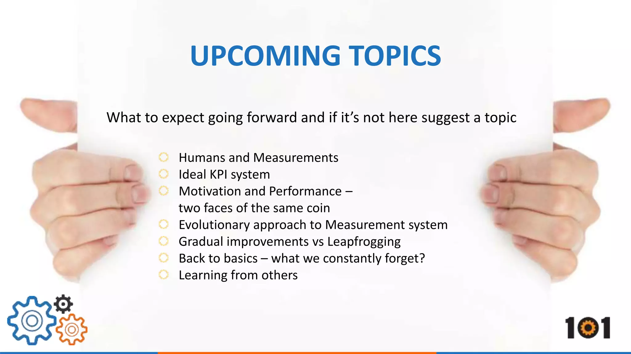 UPCOMING TOPICS 
What to expect going forward and if it’s not here suggest a topic 
Humans and Measurements 
Ideal KPI system 
Motivation and Performance – 
two faces of the same coin 
Evolutionary approach to Measurement system 
Gradual improvements vs Leapfrogging 
Back to basics – what we constantly forget? 
Learning from others 
 
