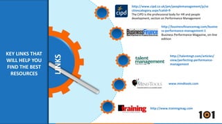 LINKS 
http://www.cipd.co.uk/pm/peoplemanagement/p/se 
ctioncategory.aspx?catid=9 
The CIPD is the professional body for HR and people 
development, section on Performance Management 
http://businessfinancemag.com/busine 
ss-performance-management-1 
Business Performance Magazine, on-line 
edition 
http://talentmgt.com/articles/ 
view/perfecting-performance-management 
www.mindtools.com 
KEY LINKS THAT 
WILL HELP YOU 
FIND THE BEST 
RESOURCES 
http://www.trainingmag.com 
 