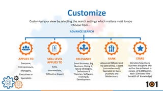 Customize your view by selecting the search settings which matters most to you 
APPLIES TO 
Everyone, 
Entrepreneurs, 
Managers, 
Executives or 
Specialists 
SKILL LEVEL 
APPLIES TO 
Easy, 
Intermediate, 
Difficult or Expert 
Choose from… 
RELEVANCE 
Small Business, Big 
Business, Doing it, 
Tips & Strategies, 
Definitions & 
Theories, Software, 
Training & 
Development 
RANK 
Advanced (Moderated 
by Specialists), Expert 
(un-moderated), 
Specialist or Guru 
(Authors and 
Moderators) 
STARS 
Denotes how many 
business discipline the 
author has achieved in 
excess of 1,000 points 
each (Denotes their 
breadth of knowledge) 
Customize 
ADVANCE SEARCH 
 