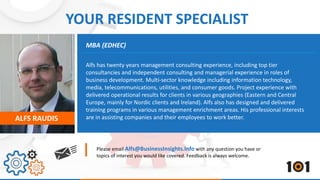 YOUR RESIDENT SPECIALIST 
MBA (EDHEC) 
Alfs has twenty years management consulting experience, including top tier 
consultancies and independent consulting and managerial experience in roles of 
business development. Multi-sector knowledge including information technology, 
media, telecommunications, utilities, and consumer goods. Project experience with 
delivered operational results for clients in various geographies (Eastern and Central 
Europe, mainly for Nordic clients and Ireland). Alfs also has designed and delivered 
training programs in various management enrichment areas. His professional interests 
are in assisting companies ALFS RAUDIS and their employees to work better. 
Please email Alfs@BusinessInsights.Info with any question you have or 
topics of interest you would like covered. Feedback is always welcome. 
 