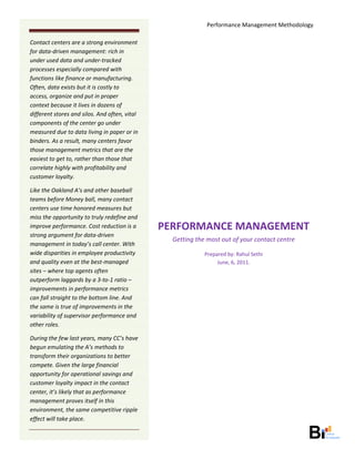Performance Management Methodology 
     
Contact centers are a strong environment 
                                                                              
for data‐driven management: rich in 
under used data and under‐tracked                                             
processes especially compared with 
functions like finance or manufacturing.                                      
Often, data exists but it is costly to                                        
access, organize and put in proper 
context because it lives in dozens of                                         
different stores and silos. And often, vital 
                                                                              
components of the center go under 
measured due to data living in paper or in                                    
binders. As a result, many centers favor 
those management metrics that are the                                         
easiest to get to, rather than those that 
                                                                              
correlate highly with profitability and 
customer loyalty.                                                             
Like the Oakland A’s and other baseball                                       
teams before Money ball, many contact 
centers use time honored measures but                                         
miss the opportunity to truly redefine and 
improve performance. Cost reduction is a            PERFORMANCE MANAGEMENT 
strong argument for data‐driven 
                                                      Getting the most out of your contact centre 
management in today’s call center. With 
wide disparities in employee productivity                        Prepared by: Rahul Sethi 
and quality even at the best‐managed                                  June, 6, 2011. 
sites – where top agents often 
outperform laggards by a 3‐to‐1 ratio –                                           
improvements in performance metrics 
can fall straight to the bottom line. And 
the same is true of improvements in the 
variability of supervisor performance and 
other roles. 

During the few last years, many CC’s have 
begun emulating the A’s methods to 
transform their organizations to better 
compete. Given the large financial 
opportunity for operational savings and 
customer loyalty impact in the contact 
center, it’s likely that as performance 
management proves itself in this 
environment, the same competitive ripple 
effect will take place. 

                                                                                                         
 