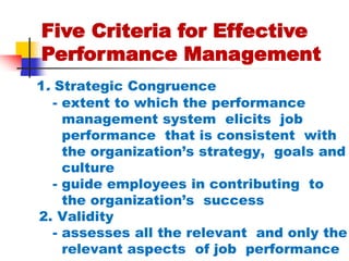 Five Criteria for Effective Performance Management 1. Strategic Congruence       - extent to which the performance          management system  elicits  job         performance  that is consistent  with         the organization’s strategy,  goals and         culture      - guide employees in contributing  to         the organization’s  success     2. Validity        - assesses all the relevant  and only the          relevant aspects  of job  performance 