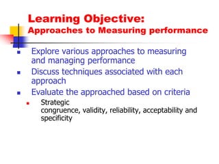 Learning Objective:Approaches to Measuring performanceExplore various approaches to measuring and managing performanceDiscuss techniques associated with each approachEvaluate the approached based on criteriaStrategic congruence, validity, reliability, acceptability and specificity