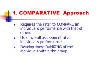 1. COMPARATIVE  ApproachRequires the rater to COMPARE an individual’s performance with that of othersUses overall assessment of an individual’s performanceDevelop some RANKING of the individuals within the group