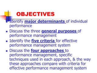 OBJECTIVESIdentify major determinants of individual performanceDiscuss the three general purposes of performance managementIdentify the five criteria for effective performance management systemDiscuss the four approaches to performance management, specific techniques used in each approach, & the way these approaches compare with criteria for effective performance management system