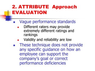 2. ATTRIBUTE  ApproachEVALUATIONVague performance standardsDifferent raters may provide extremely different ratings and rankingsValidity and reliability are lowThese technique does not provide any specific guidance on how an employee can support the company’s goal or correct performance deficiencies