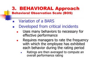 3.  BEHAVIORAL ApproachBehavioral Observation Scale (BOS)Variation of a BARSDeveloped from critical incidentsUses many behaviors to necessary for effective performanceRequires managers to rate the frequency with which the employee has exhibited each behavior during the rating periodRatings are then averaged to compute an overall performance rating