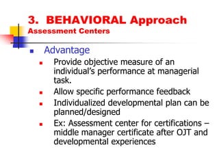 3.  BEHAVIORAL ApproachAssessment CentersAdvantageProvide objective measure of an individual’s performance at managerial task.Allow specific performance feedbackIndividualized developmental plan can be planned/designedEx: Assessment center for certifications – middle manager certificate after OJT and developmental experiences 