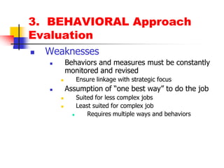 3.  BEHAVIORAL ApproachEvaluationWeaknessesBehaviors and measures must be constantly monitored and revisedEnsure linkage with strategic focusAssumption of “one best way” to do the jobSuited for less complex jobsLeast suited for complex jobRequires multiple ways and behaviors