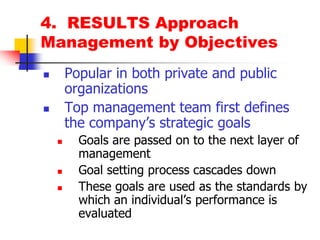 4.  RESULTS ApproachManagement by ObjectivesPopular in both private and public organizationsTop management team first defines the company’s strategic goalsGoals are passed on to the next layer of managementGoal setting process cascades downThese goals are used as the standards by which an individual’s performance is evaluated