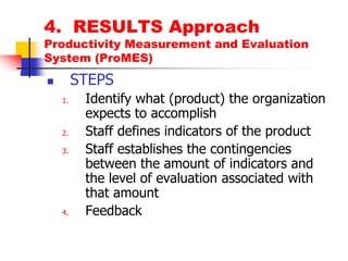 4.  RESULTS ApproachProductivity Measurement and Evaluation System (ProMES)STEPSIdentify what (product) the organization expects to accomplishStaff defines indicators of the productStaff establishes the contingencies between the amount of indicators and the level of evaluation associated with that amountFeedback